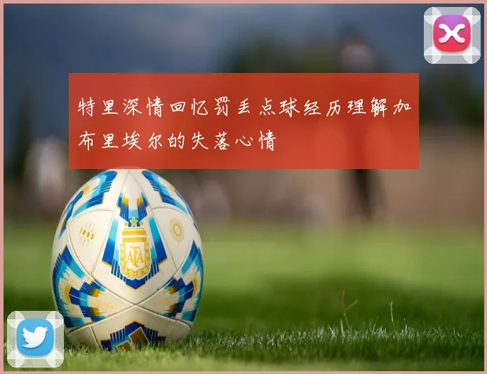 特里深情回忆罚丢点球经历理解加布里埃尔的失落心情