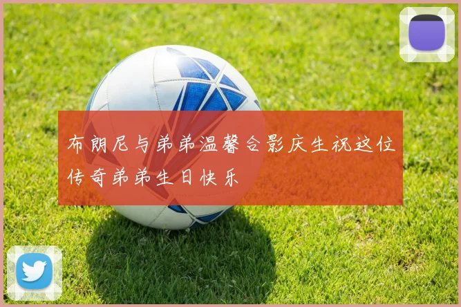 布朗尼与弟弟温馨合影庆生祝这位传奇弟弟生日快乐