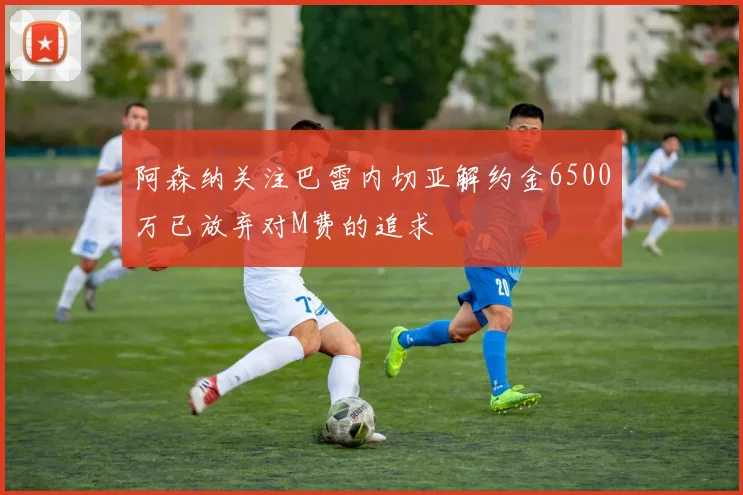 阿森纳关注巴雷内切亚解约金6500万已放弃对M费的追求