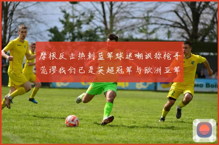 摩根反击热刺蓝军球迷嘲讽称枪手荒谬我们已是英超冠军与欧洲亚军