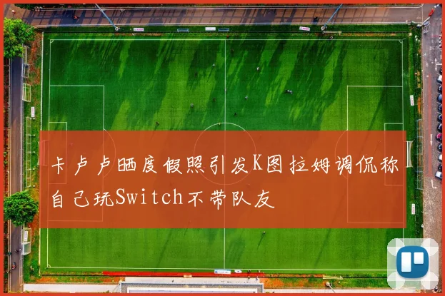 卡卢卢晒度假照引发K图拉姆调侃称自己玩Switch不带队友