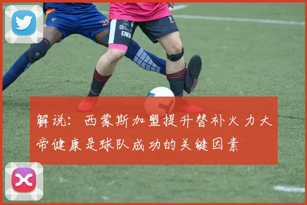 解说：西蒙斯加盟提升替补火力大帝健康是球队成功的关键因素
