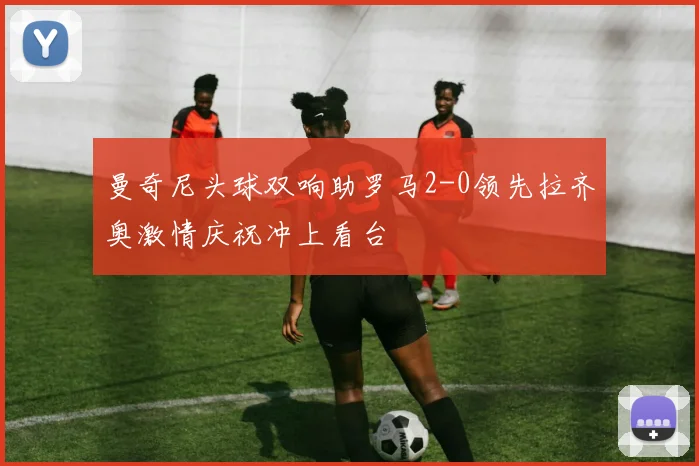曼奇尼头球双响助罗马2-0领先拉齐奥激情庆祝冲上看台