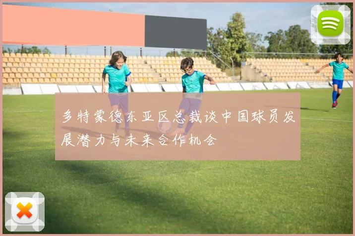 多特蒙德东亚区总裁谈中国球员发展潜力与未来合作机会