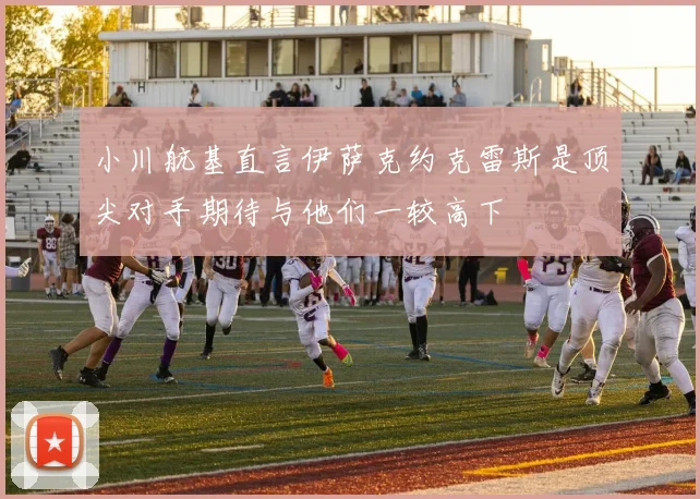 小川航基直言伊萨克约克雷斯是顶尖对手期待与他们一较高下