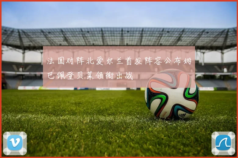 法国对阵北爱尔兰首发阵容公布姆巴佩登贝莱领衔出战