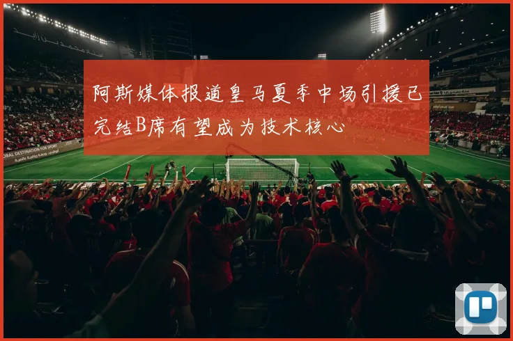 阿斯媒体报道皇马夏季中场引援已完结B席有望成为技术核心