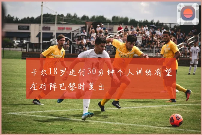 卡尔18岁进行30分钟个人训练有望在对阵巴黎时复出