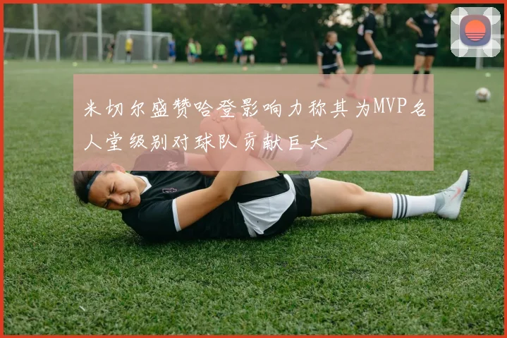 米切尔盛赞哈登影响力称其为MVP名人堂级别对球队贡献巨大