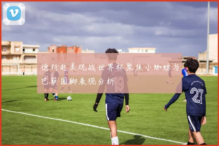 德科赴美观战世界杯聚焦小蜘蛛与巴萨国脚表现分析
