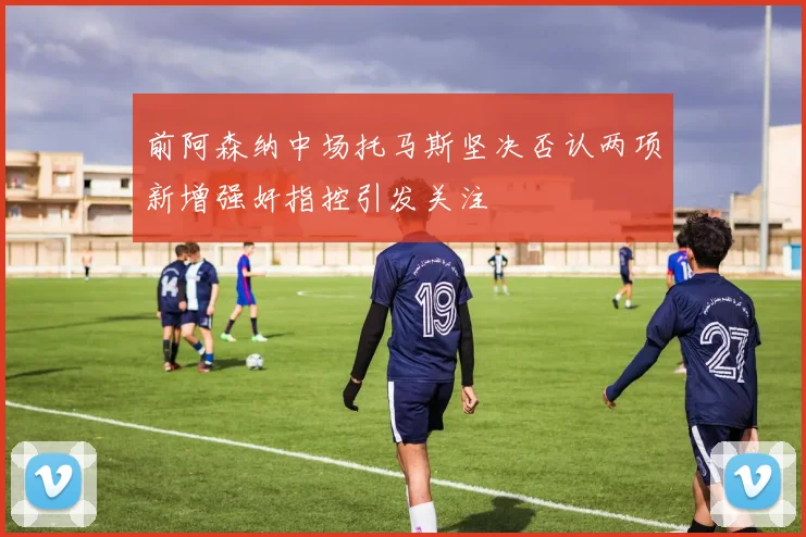 前阿森纳中场托马斯坚决否认两项新增强奸指控引发关注