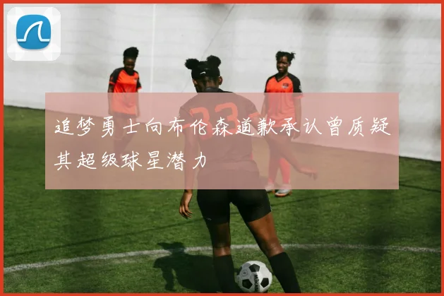 追梦勇士向布伦森道歉承认曾质疑其超级球星潜力