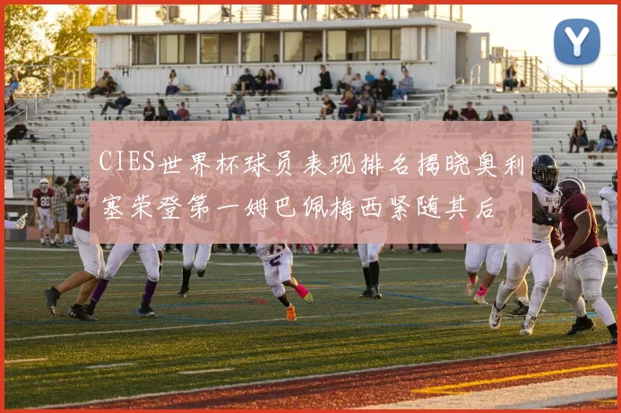 CIES世界杯球员表现排名揭晓奥利塞荣登第一姆巴佩梅西紧随其后