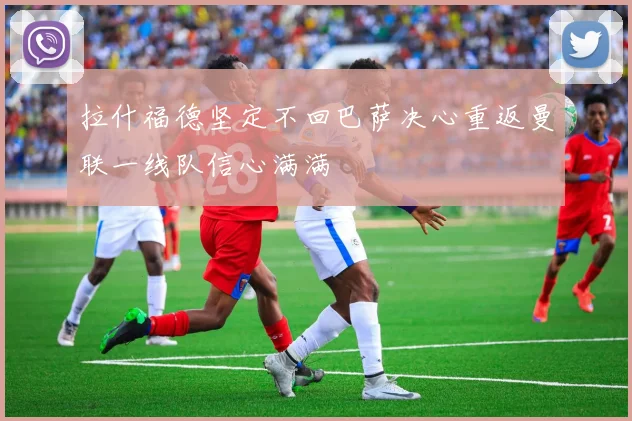 拉什福德坚定不回巴萨决心重返曼联一线队信心满满