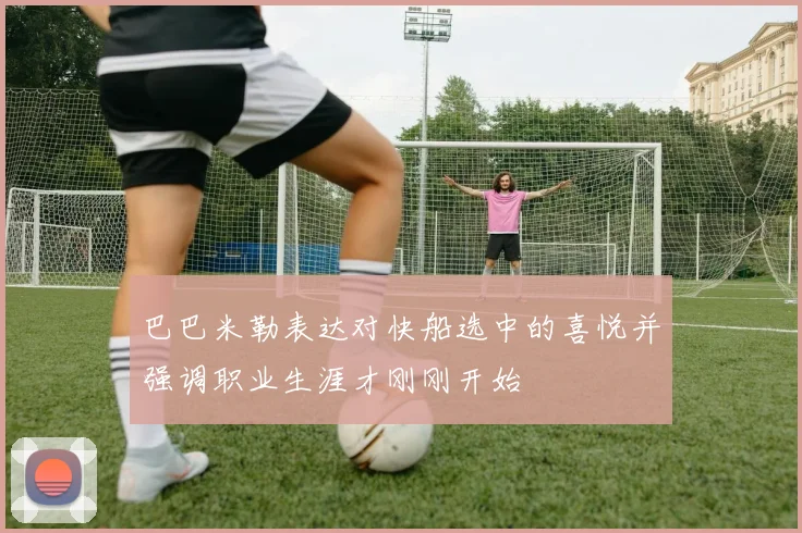 巴巴米勒表达对快船选中的喜悦并强调职业生涯才刚刚开始
