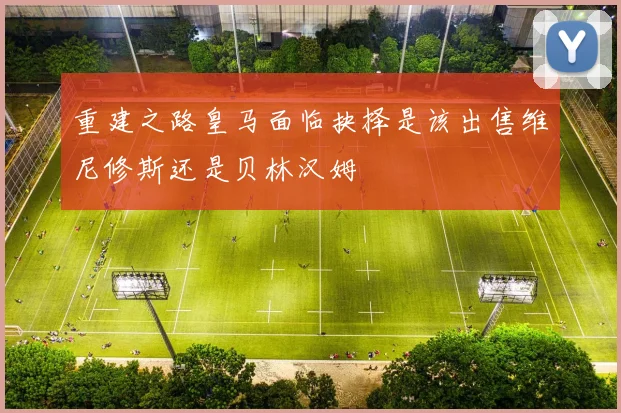 重建之路皇马面临抉择是该出售维尼修斯还是贝林汉姆