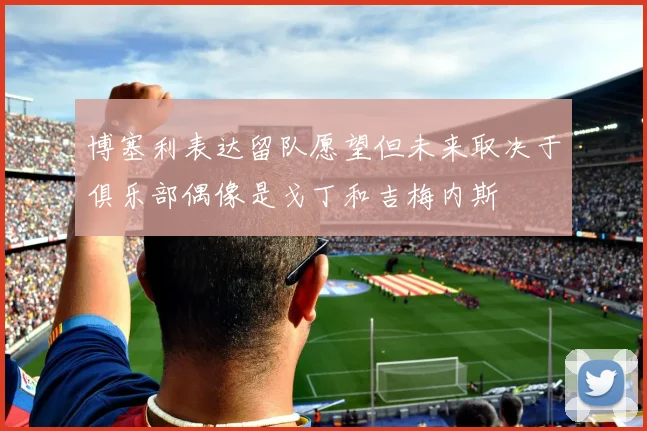 博塞利表达留队愿望但未来取决于俱乐部偶像是戈丁和吉梅内斯