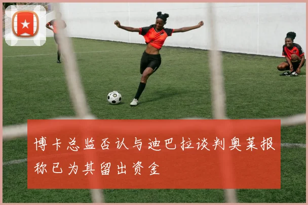 博卡总监否认与迪巴拉谈判奥莱报称已为其留出资金