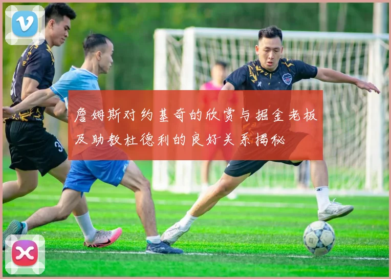 詹姆斯对约基奇的欣赏与掘金老板及助教杜德利的良好关系揭秘
