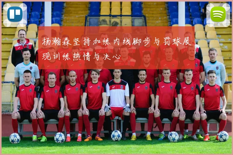 杨瀚森坚持加练内线脚步与罚球展现训练热情与决心