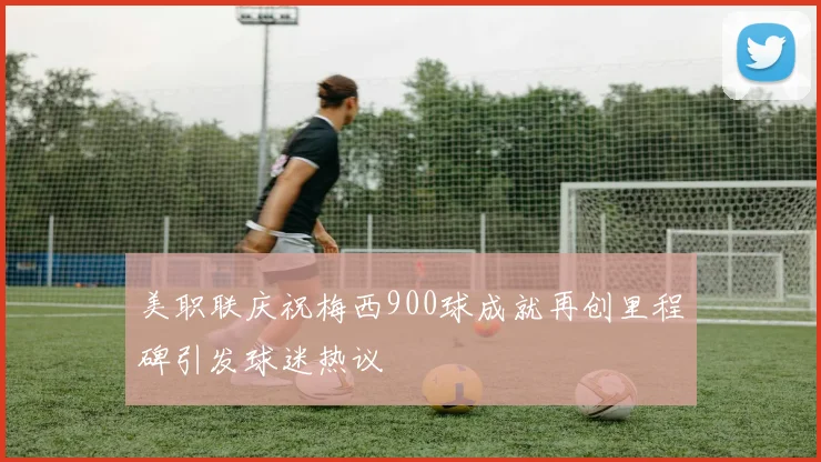美职联庆祝梅西900球成就再创里程碑引发球迷热议