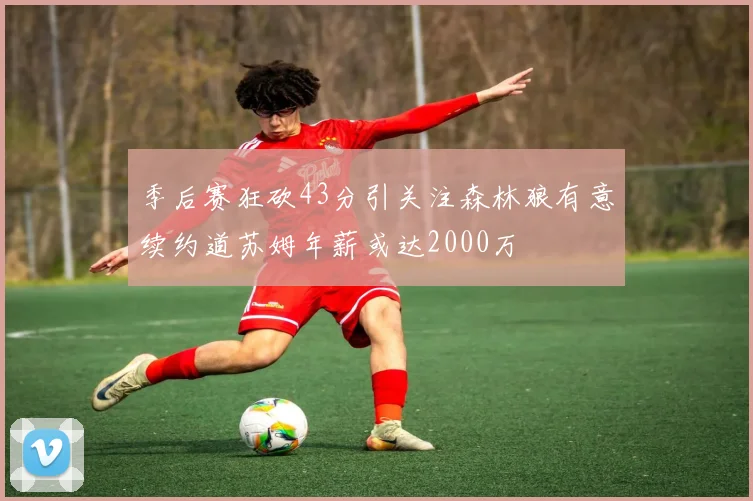季后赛狂砍43分引关注森林狼有意续约道苏姆年薪或达2000万