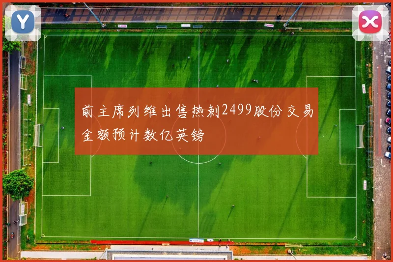 前主席列维出售热刺2499股份交易金额预计数亿英镑