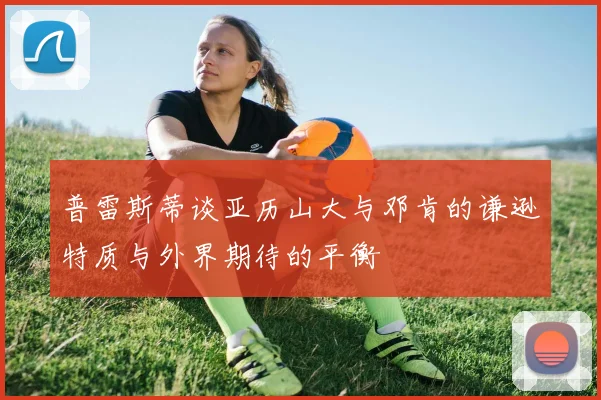 普雷斯蒂谈亚历山大与邓肯的谦逊特质与外界期待的平衡