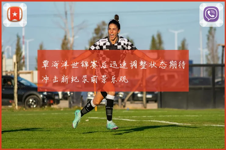 覃海洋世锦赛后迅速调整状态期待冲击新纪录前景乐观