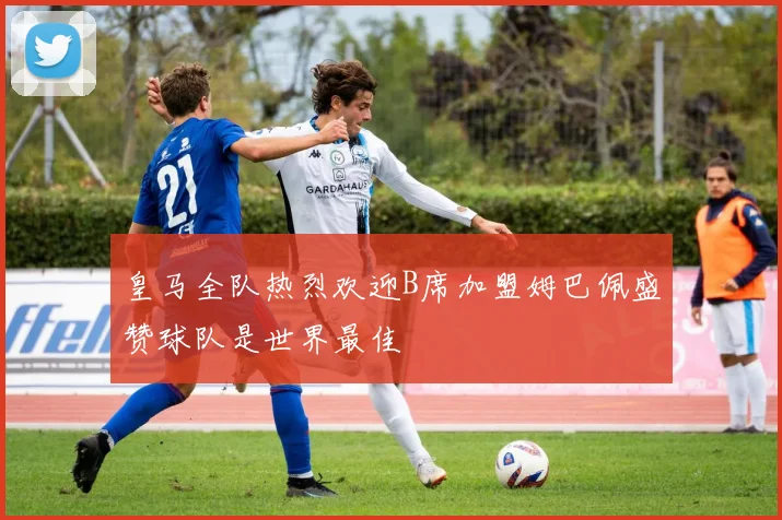 皇马全队热烈欢迎B席加盟姆巴佩盛赞球队是世界最佳