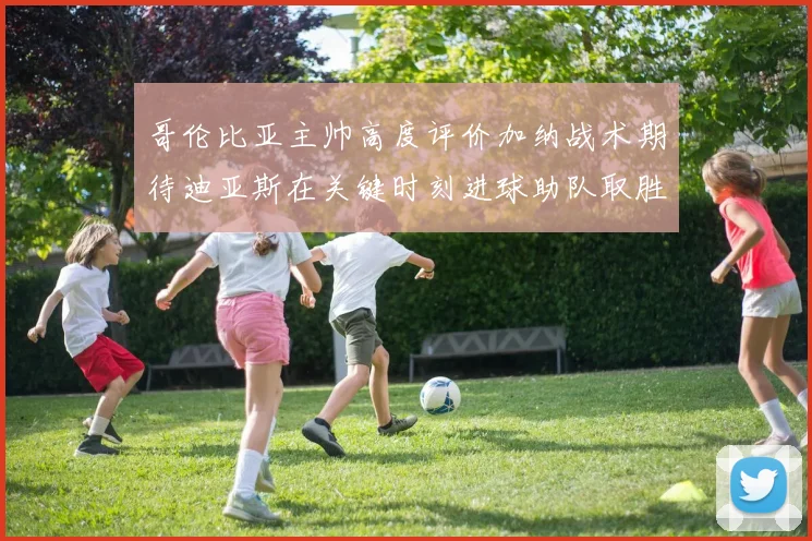 哥伦比亚主帅高度评价加纳战术期待迪亚斯在关键时刻进球助队取胜