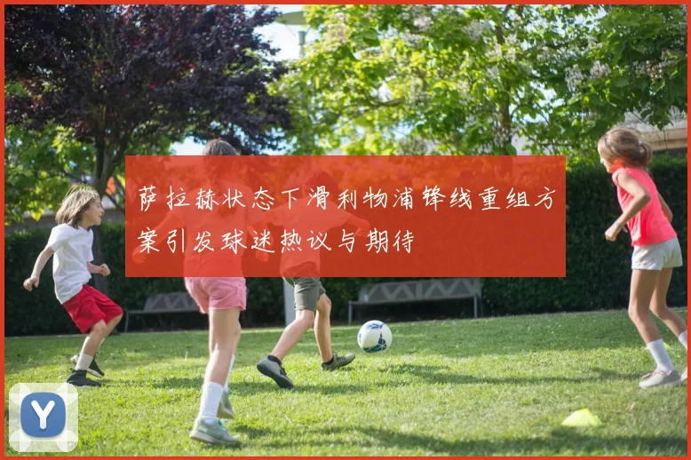 萨拉赫状态下滑利物浦锋线重组方案引发球迷热议与期待